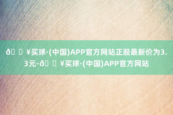 🔥买球·(中国)APP官方网站正股最新价为3.3元-🔥买球·(中国)APP官方网站