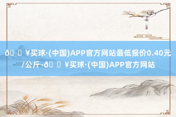 🔥买球·(中国)APP官方网站最低报价0.40元/公斤-🔥买球·(中国)APP官方网站