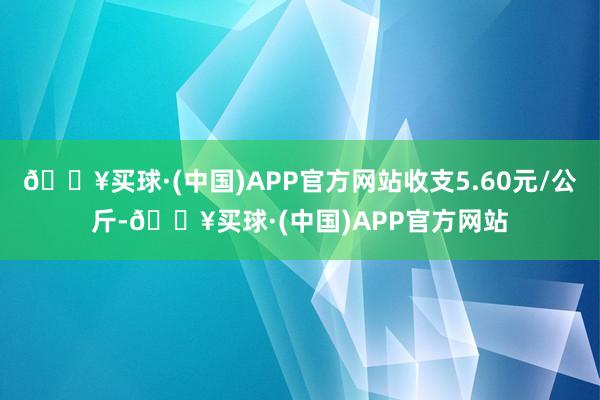 🔥买球·(中国)APP官方网站收支5.60元/公斤-🔥买球·(中国)APP官方网站