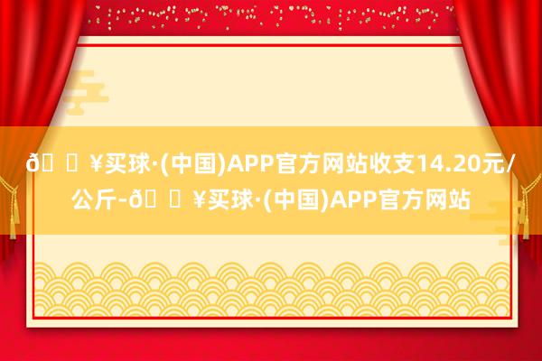 🔥买球·(中国)APP官方网站收支14.20元/公斤-🔥买球·(中国)APP官方网站