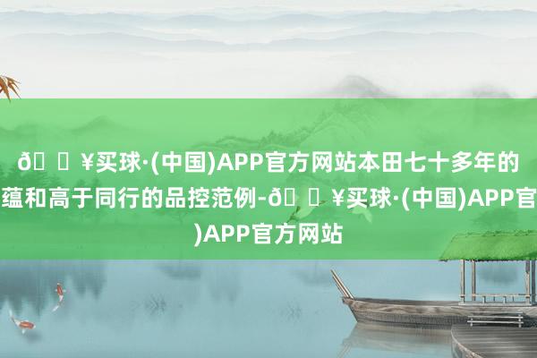 🔥买球·(中国)APP官方网站本田七十多年的造车底蕴和高于同行的品控范例-🔥买球·(中国)APP官方网站