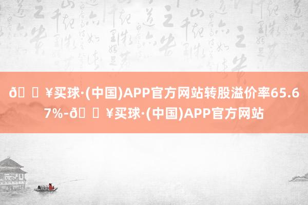 🔥买球·(中国)APP官方网站转股溢价率65.67%-🔥买球·(中国)APP官方网站