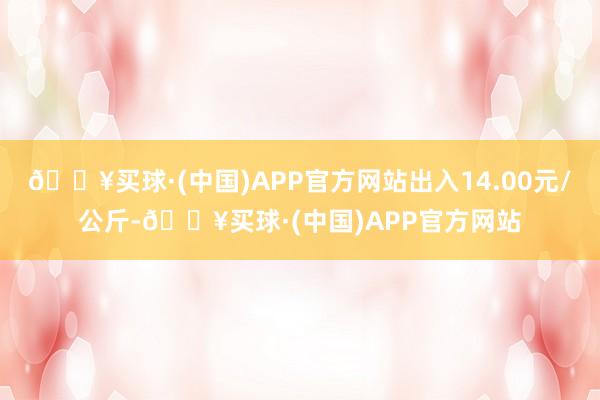 🔥买球·(中国)APP官方网站出入14.00元/公斤-🔥买球·(中国)APP官方网站