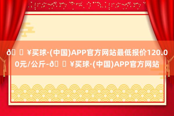 🔥买球·(中国)APP官方网站最低报价120.00元/公斤-🔥买球·(中国)APP官方网站