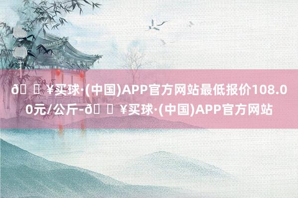 🔥买球·(中国)APP官方网站最低报价108.00元/公斤-🔥买球·(中国)APP官方网站