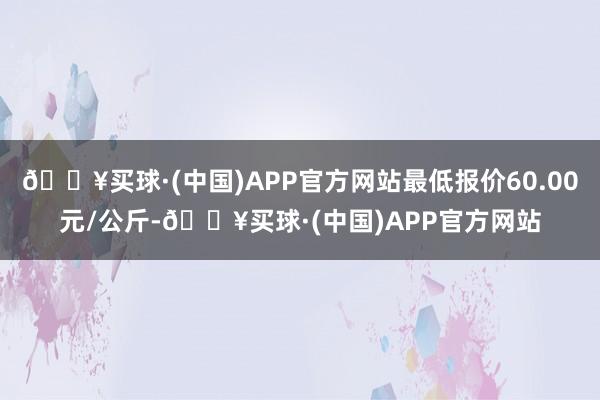 🔥买球·(中国)APP官方网站最低报价60.00元/公斤-🔥买球·(中国)APP官方网站