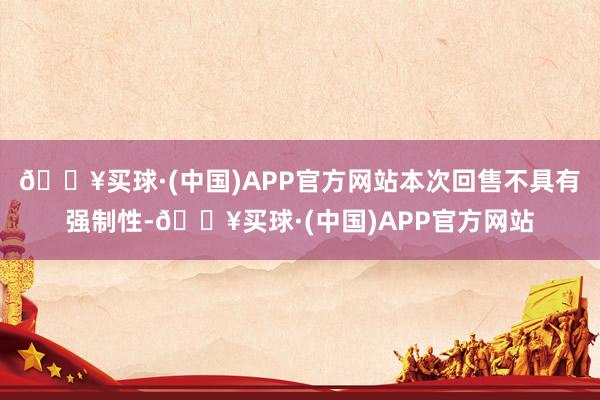 🔥买球·(中国)APP官方网站本次回售不具有强制性-🔥买球·(中国)APP官方网站