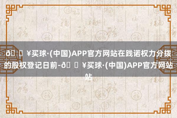 🔥买球·(中国)APP官方网站在践诺权力分拨的股权登记日前-🔥买球·(中国)APP官方网站