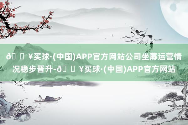 🔥买球·(中国)APP官方网站公司坐蓐运营情况稳步晋升-🔥买球·(中国)APP官方网站