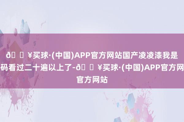 🔥买球·(中国)APP官方网站国产凌凌漆我是起码看过二十遍以上了-🔥买球·(中国)APP官方网站