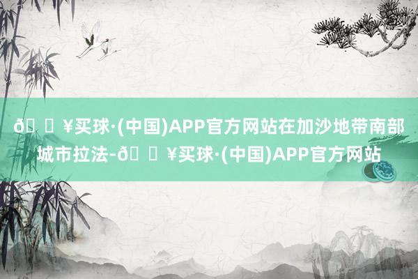 🔥买球·(中国)APP官方网站在加沙地带南部城市拉法-🔥买球·(中国)APP官方网站