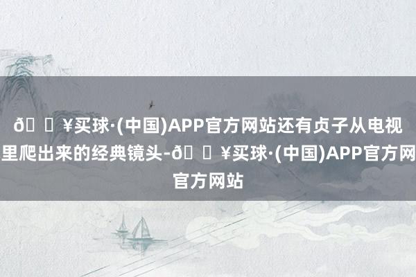 🔥买球·(中国)APP官方网站还有贞子从电视机里爬出来的经典镜头-🔥买球·(中国)APP官方网站