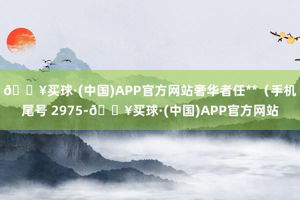 🔥买球·(中国)APP官方网站奢华者任**（手机尾号 2975-🔥买球·(中国)APP官方网站