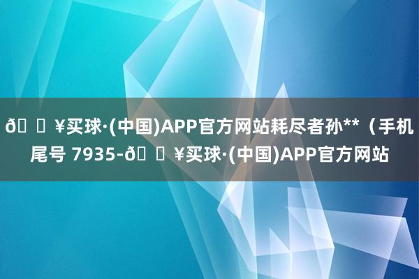 🔥买球·(中国)APP官方网站耗尽者孙**（手机尾号 7935-🔥买球·(中国)APP官方网站