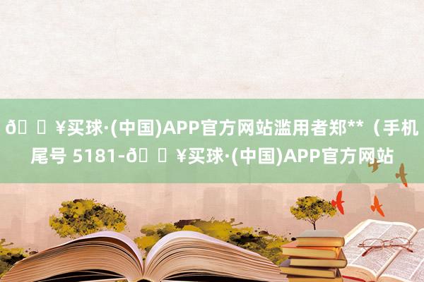 🔥买球·(中国)APP官方网站滥用者郑**（手机尾号 5181-🔥买球·(中国)APP官方网站