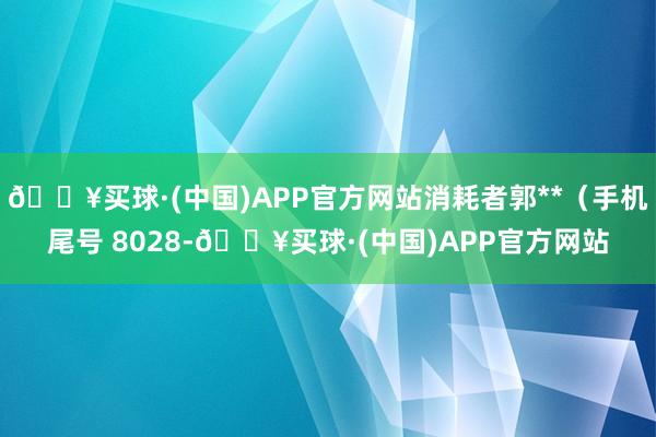 🔥买球·(中国)APP官方网站消耗者郭**（手机尾号 8028-🔥买球·(中国)APP官方网站