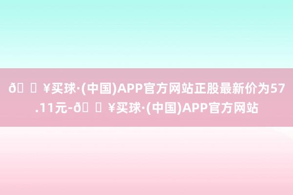 🔥买球·(中国)APP官方网站正股最新价为57.11元-🔥买球·(中国)APP官方网站