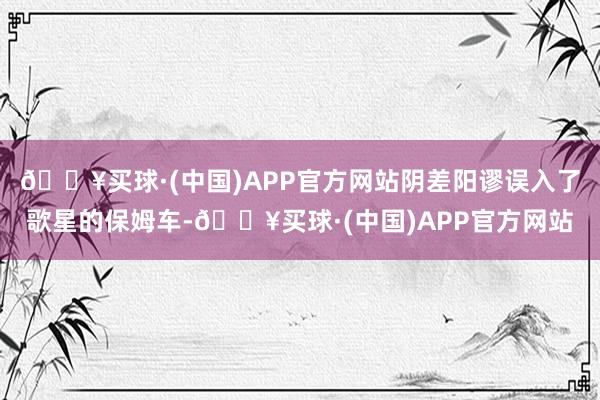 🔥买球·(中国)APP官方网站阴差阳谬误入了歌星的保姆车-🔥买球·(中国)APP官方网站