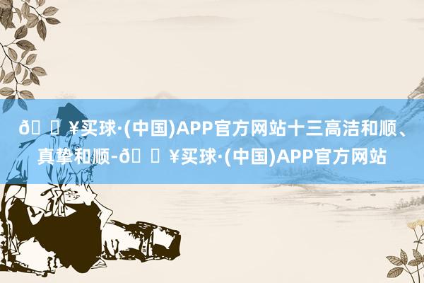 🔥买球·(中国)APP官方网站十三高洁和顺、真挚和顺-🔥买球·(中国)APP官方网站