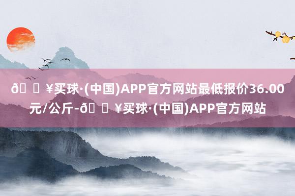 🔥买球·(中国)APP官方网站最低报价36.00元/公斤-🔥买球·(中国)APP官方网站