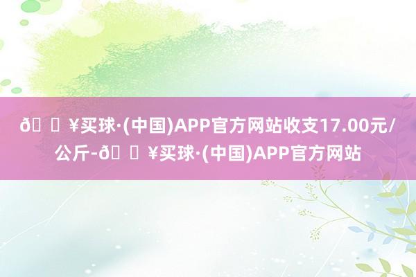 🔥买球·(中国)APP官方网站收支17.00元/公斤-🔥买球·(中国)APP官方网站