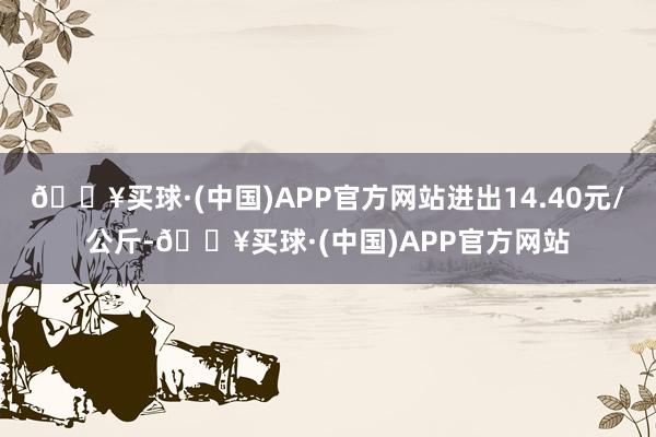 🔥买球·(中国)APP官方网站进出14.40元/公斤-🔥买球·(中国)APP官方网站