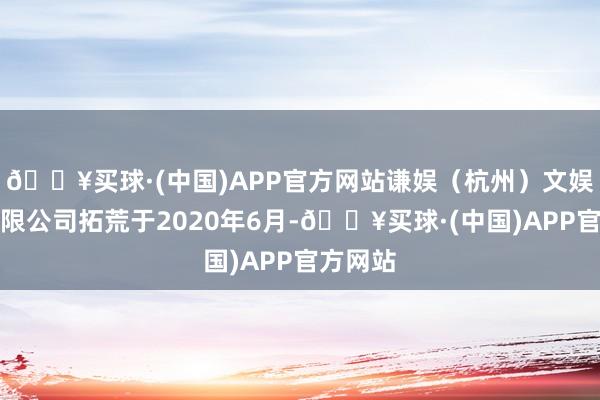 🔥买球·(中国)APP官方网站谦娱（杭州）文娱传媒有限公司拓荒于2020年6月-🔥买球·(中国)APP官方网站