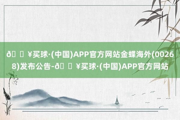 🔥买球·(中国)APP官方网站金蝶海外(00268)发布公告-🔥买球·(中国)APP官方网站