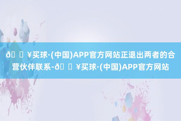 🔥买球·(中国)APP官方网站正退出两者的合营伙伴联系-🔥买球·(中国)APP官方网站