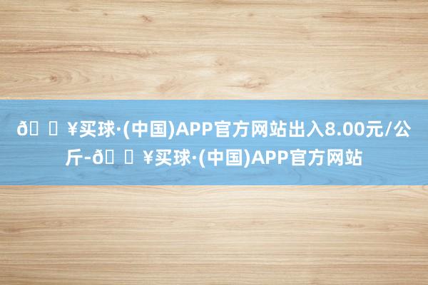 🔥买球·(中国)APP官方网站出入8.00元/公斤-🔥买球·(中国)APP官方网站