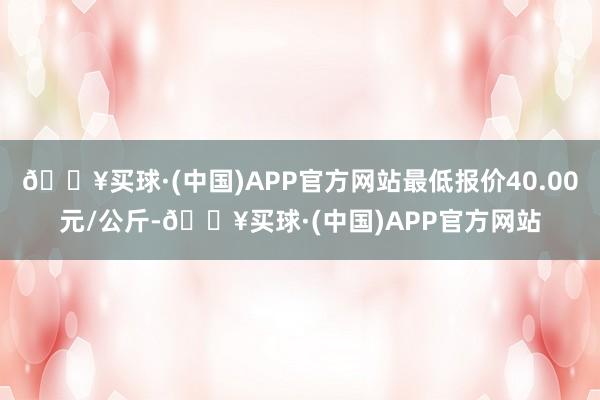 🔥买球·(中国)APP官方网站最低报价40.00元/公斤-🔥买球·(中国)APP官方网站