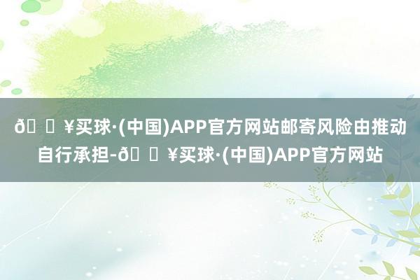 🔥买球·(中国)APP官方网站邮寄风险由推动自行承担-🔥买球·(中国)APP官方网站