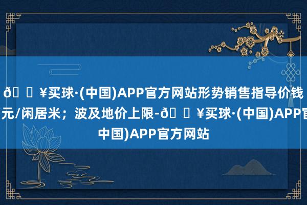 🔥买球·(中国)APP官方网站形势销售指导价钱为9.3万元/闲居米；波及地价上限-🔥买球·(中国)APP官方网站