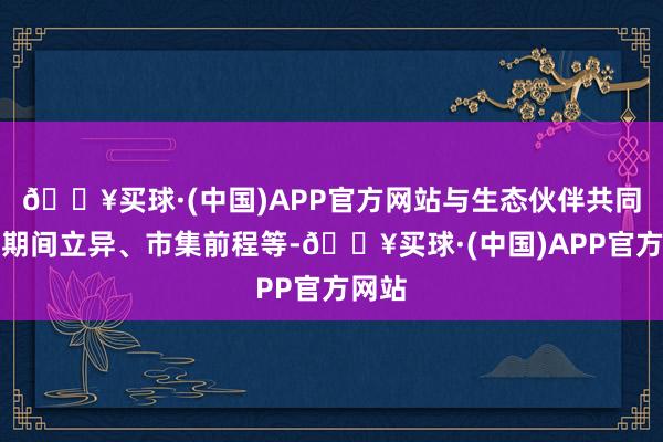 🔥买球·(中国)APP官方网站与生态伙伴共同探讨期间立异、市集前程等-🔥买球·(中国)APP官方网站