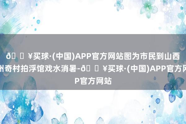 🔥买球·(中国)APP官方网站图为市民到山西忻州奇村拍浮馆戏水消暑-🔥买球·(中国)APP官方网站