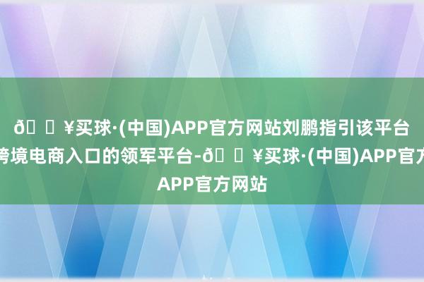 🔥买球·(中国)APP官方网站刘鹏指引该平台成为跨境电商入口的领军平台-🔥买球·(中国)APP官方网站