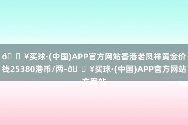 🔥买球·(中国)APP官方网站香港老凤祥黄金价钱25380港币/两-🔥买球·(中国)APP官方网站