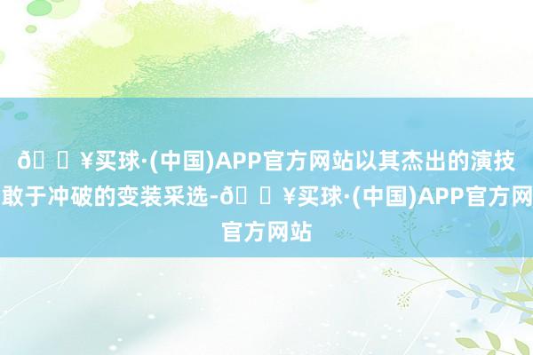 🔥买球·(中国)APP官方网站以其杰出的演技与敢于冲破的变装采选-🔥买球·(中国)APP官方网站