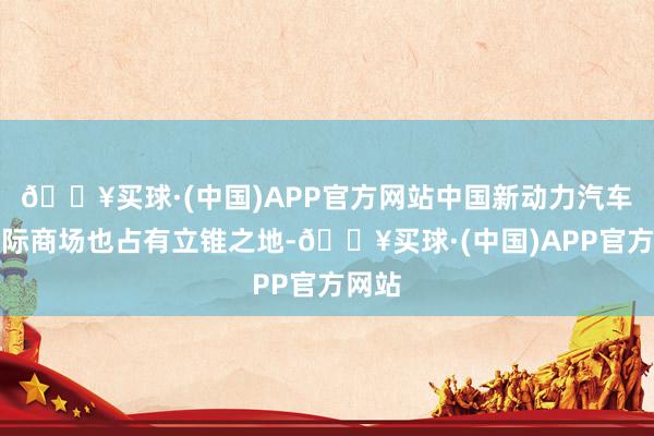 🔥买球·(中国)APP官方网站中国新动力汽车在国际商场也占有立锥之地-🔥买球·(中国)APP官方网站