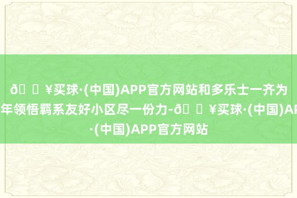 🔥买球·(中国)APP官方网站和多乐士一齐为社区斥地老年领悟羁系友好小区尽一份力-🔥买球·(中国)APP官方网站