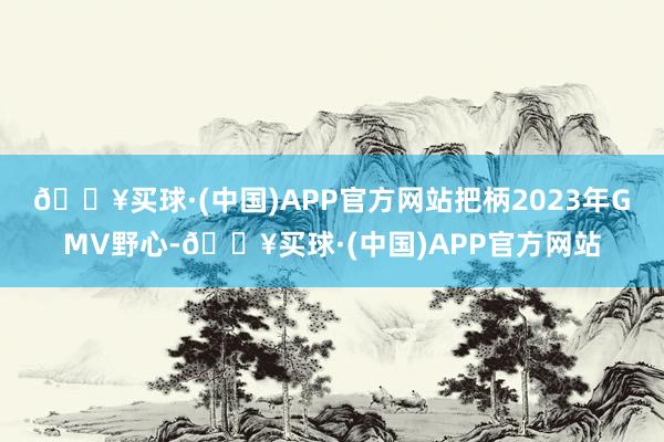 🔥买球·(中国)APP官方网站把柄2023年GMV野心-🔥买球·(中国)APP官方网站