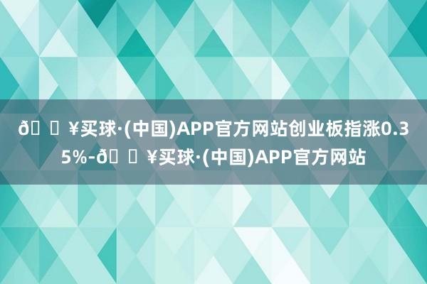 🔥买球·(中国)APP官方网站创业板指涨0.35%-🔥买球·(中国)APP官方网站