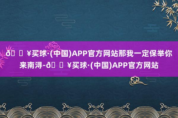 🔥买球·(中国)APP官方网站那我一定保举你来南浔-🔥买球·(中国)APP官方网站