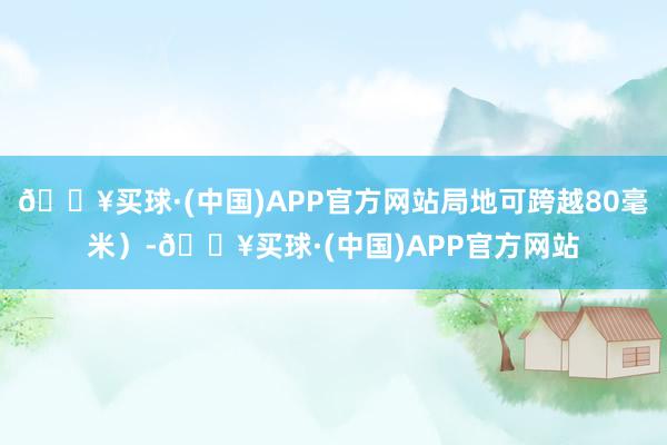 🔥买球·(中国)APP官方网站局地可跨越80毫米）-🔥买球·(中国)APP官方网站