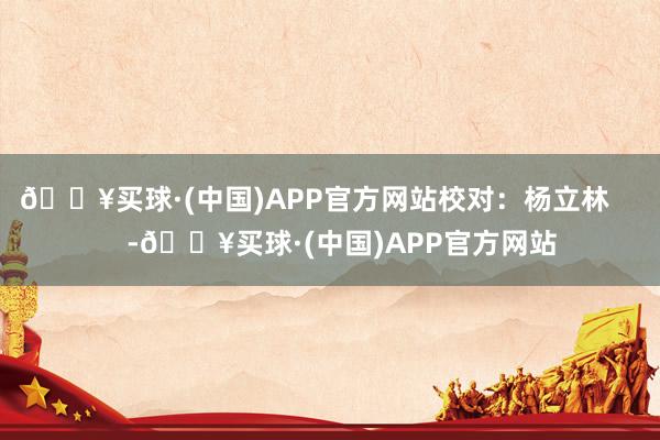 🔥买球·(中国)APP官方网站校对：杨立林       -🔥买球·(中国)APP官方网站