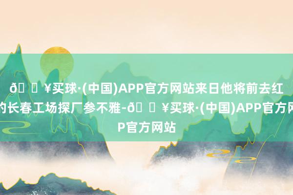 🔥买球·(中国)APP官方网站来日他将前去红旗的长春工场探厂参不雅-🔥买球·(中国)APP官方网站