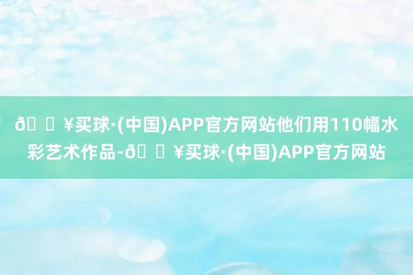 🔥买球·(中国)APP官方网站他们用110幅水彩艺术作品-🔥买球·(中国)APP官方网站