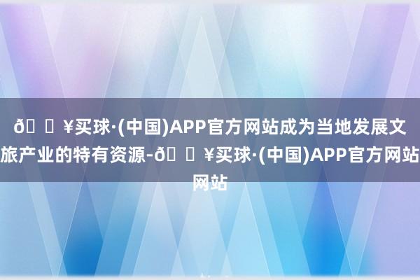 🔥买球·(中国)APP官方网站成为当地发展文旅产业的特有资源-🔥买球·(中国)APP官方网站