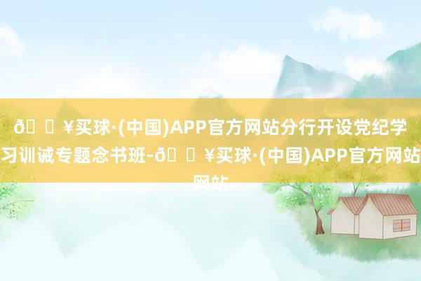 🔥买球·(中国)APP官方网站分行开设党纪学习训诫专题念书班-🔥买球·(中国)APP官方网站