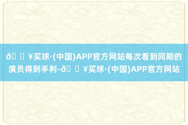 🔥买球·(中国)APP官方网站每次看到同期的演员得到手利-🔥买球·(中国)APP官方网站